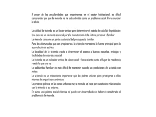 A pesar de las peculiaridades que encontramos en el sector habitacional, es difícil
comprender por qué la vivienda no ha sido admitida como un problema social. Para enunciar
lo obvio:
La calidad de vivienda es un factor crítico para determinar el estado de saludde la población
Una casaes un elemento esencialpara la manutenciónde la estima personaly familiar
La vivienda consumeun parte sustancialdel presupuesto familiar
Para los afortunados que son propietarios, la vivienda representa la fuente principal para la
acumulaciónde activos
La localidad de la vivienda ayuda a determinar el acceso a buenas escuelas, trabajos y
facilidadesde naturalezasocial
La vivienda es un indicador crítico de clase social – hasta cierto punto, el lugar de residencia
revela lo que uno es
La solidaridad familiar es más difícil de mantener cuando las condiciones de vivienda son
malas
La vivienda es un mecanismo importante que los pobres utilizan para protegerse a ellos
mismosde angustias económicas
La protesta política en las zonas urbanas muya menudo se hace por cuestiones relacionadas
con la vivienda y su entorno.
En suma, una política social efectiva no puede ser desarrollada sin haberse considerado el
problemade la vivienda.
 