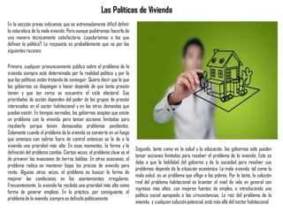 Las Políticas de Vivienda
En la sección previa indicamos que es extremadamente difícil definir
la naturaleza de la mala vivienda. Pero aunque pudiéramos hacerlo de
una manera técnicamente satisfactoria, ¿ayudaríamos a los que
definen la política? La respuesta es probablemente que no por las
siguientes razones:
Primero, cualquier pronunciamiento público sobre el problema de la
vivienda siempre está determinado por la realidad política y por lo
que los políticos están tratando de conseguir. Quiero decir que lo que
los gobiernos se dispongan a hacer depende de que tanta presión
tienen y que tan cerca se encuentre el ciclo electoral. Sus
prioridades de acción dependen del poder de los grupos de presión
interesados en el sector habitacional y en las otras demandas que
puedan existir. En tiempos normales, los gobiernos aceptan que existe
un problema con la vivienda pero toman acciones limitadas para
resolverlo porque tienen demasiados problemas pendientes.
Solamente cuando el problema de la vivienda se convierte en un fuego
que amenaza con salirse fuera de control entonces se le da a la
vivienda una prioridad más alta. En esos momentos, la forma y la
definición del problema cambia. Ciertas veces, el problema clave es el
de prevenir las invasiones de tierras baldías. En otras ocasiones, el
problema radica en mantener bajos los precios de vivienda para
renta. Algunas otras veces, el problema es buscar la forma de
mejorar las condiciones en los asentamientos irregulares.
Frecuentemente, la vivienda ha recibido una prioridad más alta como
forma de generar empleos. En la práctica, por consiguiente, el
problemade la vivienda siemprees definidopolíticamente.
Segundo, tanto como en la salud y la educación, los gobiernos solo pueden
tomar acciones limitadas para resolver el problema de la vivienda. Esto se
debe a que la habilidad del gobierno y de la sociedad para resolver sus
problemas depende de la situación económica. La mala vivienda, tal como la
mala salud, es un problema que aflige a los pobres. Por lo tanto, la solución
real del problema habitacional es levantar el nivel de vida en general con
ingresos más altos, con mejores fuentes de empleo, e introduciendo una
política social apropiada a las circunstancias. La raíz del problema de la
vivienda, y cualquiersoluciónpotencial,está más allá del sector habitacional.
 