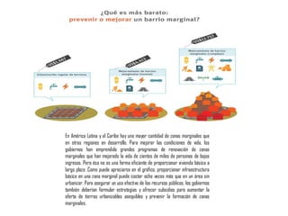 En América Latina y el Caribe hay una mayor cantidad de zonas marginales que
en otras regiones en desarrollo. Para mejorar las condiciones de vida, los
gobiernos han emprendido grandes programas de renovación de zonas
marginales que han mejorado la vida de cientos de miles de personas de bajos
ingresos. Pero ésa no es una forma eficiente de proporcionar vivienda básica a
largo plazo .Como puede apreciarse en el gráfico, proporcionar infraestructura
básica en una zona marginal puede costar ocho veces más que en un área sin
urbanizar. Para asegurar un uso efectivo de los recursos públicos, los gobiernos
también deberían formular estrategias y ofrecer subsidios para aumentar la
oferta de tierras urbanizables asequibles y prevenir la formación de zonas
marginales.
 
