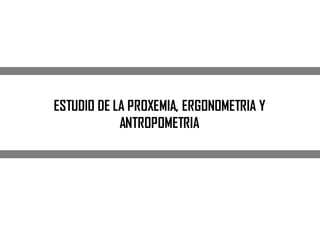 ESTUDIO DE LA PROXEMIA, ERGONOMETRIA Y
ANTROPOMETRIA
 