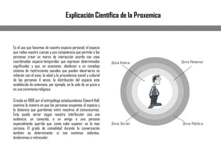 Es el uso que hacemos de nuestro espacio personal, el espacio
que rodea nuestro cuerpo y una competencia que permite a las
personas crear un marco de interacción acorde con unas
coordenadas espacio-temporales que expresan determinados
significados y que, en ocasiones, obedecen a un complejo
sistema de restricciones sociales que pueden observarse en
relación con el sexo, la edad y la procedencia social y cultural
de las personas A veces, la distribución del espacio esta
establecida de antemano, por ejemplo, en la sala de un juicio o
en una ceremoniareligiosa.
Creada en 1968 por el antropólogo estadounidense Edward Hall,
examina la manera en que las personas ocupamos el espacio y
la distancia que guardamos entre nosotros al comunicarnos.
Esta puede variar según nuestro interlocutor sea una
audiencia, un conocido, o un amigo o una persona
especialmente querida que, como cabe suponer, es la mas
cercana. El grado de comodidad durante la conversación
también es determinante: si nos sentimos violentos,
tenderemos a retroceder.
Explicación Científica de la Proxemica
 