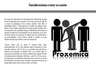 Su origen esta relacionado en la importancia de la distribución espacial
en las interacciones entre animales. En los años sesenta del siglo XX,
un grupo de estudiosos de las ciencias sociales, entre ellos el
antropólogo Edward T. Hall, aplicaron el modelo que etólogos como
Huxley o Lorenz habían diseñado para el mundo animal al estudio de la
comunicación en las sociedades humanas. Hall identifico varios tipos de
espacios creados por los participantes de una interacción y que varia
en función del tipo de encuentro, la relación entre los interlocutores,
sus personalidades y otros factores. Diseña un modelo en el que
clasificael espaciopersonalen cuatro sub-categorias:
-Espacio Intimo: que va desde el contacto físico hasta
aproximadamente 45 cm. Esta distancia podría sub-dividirse en dos
intervalos distintos: entre 0 y 15 cm, se considera zona sub-intima o
distancia que presupone el contacto físico y que tendría lugar en
situaciones comunicativas de máxima intimidad (por ejemplo, durante
el mantenimiento de relaciones afectivas): y entre 15 y 45 cm, que se
corresponde con una distancia menos intima pero inserta en un marco
de privacidad. Es el mas cercano y limitado a personas con las que se
tengan algún vinculo intimo, comoun novio o un amante.
Consideraciones a tener en cuenta
 