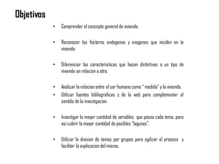Objetivos
• Comprender el concepto general de vivienda.
• Reconocer los factores endogenos y exogenos que inciden en la
vivienda.
• Diferenciar las caracteristicas que hacen distintivas a un tipo de
vivienda en relacion a otra.
• Analizar la relacion entre el ser humano como “ medida” y la vivienda.
• Utilizar fuentes bibliograficas y de la web para complementar el
sentido de la investigacion.
• Investigar la mayor cantidad de variables que posea cada tema, para
asi cubrir la mayor cantidad de posibles “lagunas”.
• Utilizar la division de temas por grupos para agilizar el proceso y
facilitar la explicacion del mismo.
 