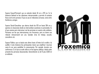 Espacio Casual-Personal: que se extiende desde 45 cm a 120 cm. Es la
distancia habitual en las relaciones interpersonales y permite el contacto
físico con la otra persona. El que se usa en relaciones cercanas, como entre
familiares y amigos.
Espacio Social-Consultivo: que abarca desde los 120 cm hasta 364 cm y
aparece en situaciones donde se intercambian cuestiones no personales. Es
el que usamos para interactuar con las personas en nuestra vida cotidiana.
Personas con las que interactuamos con frecuencia, pero no tienen una
relación interpersonal con uno. Ejemplo: área de trabajo, escuela,
consultorio,etc.
Espacio Publico: que va desde esta ultima hasta el limite de lo visible o lo
audible. A esta distancia los participantes tienen que amplificar recursos
como la voz para posibilitar la comunicación. Por ejemplo, durante una
conferencia. Es el que se suele utilizar en los lugares públicos, donde están
presente las personas desconocidas. Generalmente es de 12 pies (3.60 m)
en adelante.
 