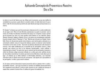 La cultura es uno de los factores que mas influyen para la proxemica, ya que esta modifica la
mentalidad de una persona y puede afectar su escala de valores, de donde determinara lo que es
bueno y malo. Ahí entran la actitud que tendrá ante cada relación que tenga con las personas en su
entorno.
Por Ejemplo: "La distancia que usan las personas para relacionarse entre si cambia notablemente
de una región a otra". Mas así le dan diferentes connotaciones a un gento en particular, como la
sonrisa, las miradas, los ademanes (movimientos del cuerpo), etc. Si viajamos a Europa, veremos
que las personas que viven en el norte guardan mucha distancia en sus relaciones (Suecia,
Alemania, Dinamarca, Inglaterra, Holanda y otros.) y sus gestos son extremadamente moderados,
lo que les otorga la fama de "flamaticos" o "fríos". Mientras que en la parte sur (España, Francia,
Italia, Grecia, etc.) las personas guardan menor distancia y usan mas los gestos y ademanes en su
comunicación cotidiana, como en el caso de los italianos, quienes se comunican mucho haciendo
movimientos con las manos. Es decir, "Que existe una distancia adecuada para cada situación de
acuerdo a unas reglas establecidas por la comunidad que los participantes conocen, o deben
aprender, para moverse con éxito en las relaciones interpersonales y evitar conflictos o
interpretaciones erróneas". Eso quiere decir que es necesario que los participantes reconozcan y
utilicen los diferentes códigos proxemicos utilizados en su cultura para evitar conflictos durante
los intercambios comunicativos. Es evidente que existen normas diferentes en cada cultura para el
lugar y la distancia que se deben mantener en determinadas situaciones y que transmiten
información sobre la relación social entre los participantes. Todo depende de la personalidad de
los participantes, su cultura, grupo social, la situación...
Así, de manera contraria observando el espacio personal de cada uno, podemos inferir su cultura,
personalidad, situación..., por lo que la proxemia se considera una habilidad interpersonal dentro
de la competencia socio-cultural. Lo anterior puede resumirse en que a medida que disminuye el
espacio físico, aumenta el contacto físico, la confianza los gestos de complicidad, etc...
Aplicando Conceptode Proxemicaa Nuestro
Dia a Dia
 