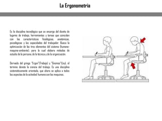 Es la disciplina tecnológica que se encarga del diseño de
lugares de trabajo, herramientas y tareas que coinciden
con las características fisiológicas, anatómicas,
psicológicas y las capacidades del trabajador. Busca la
optimización de los tres elementos del sistema (humano-
maquina-ambiente), para lo cual elabora métodos de
estudio de la persona,de la técnica y de la organización.
Derivado del griego "Ergon"(Trabajo) y "Gnomos"(Ley), el
termino denota la ciencia del trabajo. Es una disciplina
sistemáticamente orientada, que ahora se aplica a todos
los aspectos de la actividad humanacon las maquinas.
La Ergonometria
 