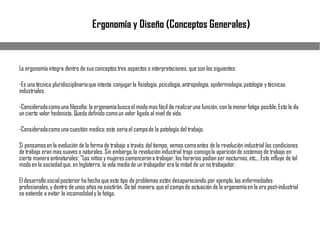 La ergonomía integra dentro de susconceptos tres aspectos o interpretaciones, que sonlas siguientes:
-Es una técnica pluridisciplinariaque intenta conjugarla fisiología, psicología,antropología, epidermiología,patología y técnicas
industriales.
-Consideradacomouna filosofía: la ergonomíabuscael modomas fácil de realizaruna función, con la menorfatiga posible.Esto le da
un cierto valor hedonista. Queda definido comoun valor ligado al nivel de vida.
-Consideradacomouna cuestión medica:este seriael campode la patología del trabajo.
Si pensamosen la evolución de la forma de trabajo a través del tiempo, vemos comoantes de la revolución industrial las condiciones
de trabajo eran mas suaves o naturales. Sin embargo,la revolución industrial trajo consigola apariciónde sistemas de trabajo en
cierta maneraantinaturales: "Los niños y mujeres comenzarona trabajar, los horarios podíanser nocturnos,etc... Esto influyo de tal
modoen la sociedadque, en Inglaterra, la vida mediade un trabajador era la mitad de un no trabajador.
El desarrollosocialposterior ha hechoque este tipo de problemas estén desapareciendo,por ejemplo,las enfermedades
profesionales,y dentro de unos años no existirán. De tal manera,que el campode actuación de la ergonomíaen la era post-industrial
se extiende a evitar la incomodidady la fatiga.
Ergonomía y Diseño (Conceptos Generales)
 