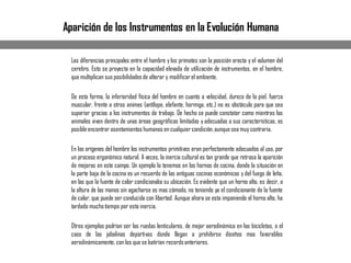 Las diferencias principales entre el hombre y los primates son la posición erecta y el volumen del
cerebro. Esto se proyecta en la capacidad elevada de utilización de instrumentos, en el hombre,
que multiplican sus posibilidadesde alterar y modificarel ambiente.
De esta forma, la inferioridad física del hombre en cuanto a velocidad, dureza de la piel, fuerza
muscular, frente a otros animes (antílope, elefante, hormiga, etc.) no es obstáculo para que sea
superior gracias a los instrumentos de trabajo. De hecho se puede constatar como mientras los
animales viven dentro de unas áreas geográficas limitadas y adecuadas a sus características, es
posibleencontrar asentamientos humanos en cualquiercondición,aunquesea muy contraria.
En los orígenes del hombre los instrumentos primitivos eran perfectamente adecuados al uso, por
un proceso ergonómico natural. A veces, la inercia cultural es tan grande que retrasa la aparición
de mejoras en este campo. Un ejemplo lo tenemos en los hornos de cocina, donde la situación en
la parte baja de la cocina es un recuerdo de las antiguas cocinas económicas y del fuego de leña,
en las que la fuente de calor condicionaba su ubicación. Es evidente que un horno alto, es decir, a
la altura de las manos sin agacharse es mas cómodo, no teniendo ya el condicionante de la fuente
de calor, que puede ser conducida con libertad. Aunque ahora se esta imponiendo el horno alto, ha
tardado muchotiempo por esta inercia.
Otros ejemplos podrían ser las ruedas lenticulares, de mejor aerodinámica en las bicicletas, o el
caso de las jabalinas deportivas donde llegan a prohibirse diseños mas favorables
aerodinámicamente, con los que se batirían recordsanteriores.
Aparición de los Instrumentos en la Evolución Humana
 