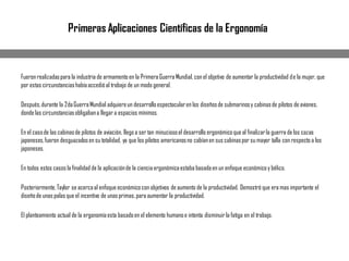 Fueron realizadaspara la industria de armamento en la PrimeraGuerra Mundial, con el objetivo de aumentar la productividad de la mujer, que
por estas circunstanciashabíaaccedióal trabajo de un modo general.
Después,durante la 2daGuerraMundial adquiereun desarrolloespectacularen los diseñosde submarinosy cabinasde pilotos de aviones,
donde las circunstanciasobligabana llegar a espacios mínimos.
En el casode las cabinasde pilotos de aviación, llego a ser tan minuciosoel desarrollo ergonómicoque al finalizarla guerra de los cazas
japoneses,fueron desguazadosen su totalidad, ya que los pilotos americanosno cabíanen sus cabinaspor su mayor talla con respecto a los
japoneses.
En todos estos casos la finalidad de la aplicaciónde la cienciaergonómicaestaba basadaen un enfoque económicoy bélico.
Posteriormente,Taylor se acercaal enfoque económicocon objetivos de aumento de la productividad. Demostró que era mas importante el
diseñode unas palas que el incentivo de unas primas,para aumentar la productividad.
El planteamiento actual de la ergonomíaesta basadoen el elemento humanoe intenta disminuirla fatiga en el trabajo.
Primeras Aplicaciones Científicas de la Ergonomía
 