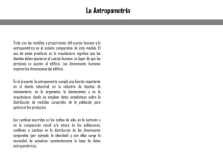 Trata con las medidas y proporciones del cuerpo humano y lo
antropométrico es el estudio comparativo de esta medida. El
uso de estas practicas en la arquitectura significa que los
diseños deben ajustarse al cuerpo humano, en lugar de que las
personas se ajusten al edificio. Las dimensiones humanas
inspiranlas dimensionesdel edificio.
En el presente, la antropometría cumple una función importante
en el diseño industrial, en la industria de diseños de
indumentaria, en la ergonomía, la biomecánica y en la
arquitectura, donde se emplean datos estadísticos sobre la
distribución de medidas corporales de la población para
optimizar los productos.
Los cambios ocurridos en los estilos de vida, en la nutrición y
en la composición racial y/o étnica de las poblaciones,
conllevan a cambios en la distribución de las dimensiones
corporales (por ejemplo: la obesidad) y con ellos surge la
necesidad de actualizar constantemente la base de datos
antropométricos.
La Antropometría
 