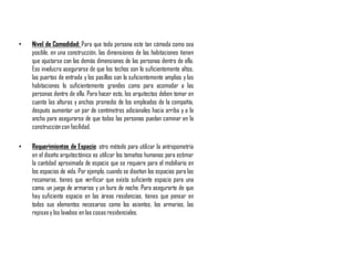 • Nivel de Comodidad: Para que toda persona este tan cómoda como sea
posible, en una construcción, las dimensiones de las habitaciones tienen
que ajustarse con las demás dimensiones de las personas dentro de ella.
Eso involucra asegurarse de que los techos son lo suficientemente altos,
las puertas de entrada y los pasillos son lo suficientemente amplios y las
habitaciones lo suficientemente grandes como para acomodar a las
personas dentro de ella. Para hacer esto, los arquitectos deben tomar en
cuenta las alturas y anchos promedio de los empleados de la compañía,
después aumentar un par de centímetros adicionales hacia arriba y a lo
ancho para asegurarse de que todas las personas puedan caminar en la
construccióncon facilidad.
• Requerimientos de Espacio: otro método para utilizar la antropometría
en el diseño arquitectónico es utilizar los tamaños humanos para estimar
la cantidad aproximada de espacio que se requiere para el mobiliario en
los espacios de vida. Por ejemplo, cuando se diseñan los espacios para las
recamaras, tienes que verificar que exista suficiente espacio para una
cama, un juego de armarios y un buro de noche. Para asegurarte de que
hay suficiente espacio en las áreas residencias, tienes que pensar en
todos sus elementos necesarios como los asientos, los armarios, las
repisasy los lavabos en las cosas residenciales.
 
