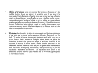• Edificios y Variaciones: junto con acomodar los tamaños y el espacio para los
muebles, también tienes que planear el propósito para el que servirá la
construcción. Si esta diseñando un hospital, tienes que verificar que haya suficiente
espacio en los pasillos para la camilla y las personas a los lados puedan caminar
rápida y cómodamente. Tambien, el edificio es un área publica, las rampas y baños
para discapacitados que cumplan con las especificaciones A.D.A. se deben incluir en
el diseño. Tambien debe haber suficiente espacio para que los adultos mayores sean
capaces de moverse: también debe haber elevadores en el diseño, tanto para los
mayores como para los discapacitados.
• Dificultades: las dificultades de utilizar la antropometría en el diseño arquitectónico
es que tienes que incorporar muchos elementos diferentes. De acuerdo con The
Hindu, "El tamaño del cuerpo humano varia basándose en la edad, sexo, raza e
incluso factores socio- económicos. Cualquier intento directo de aplicar las
dimensiones estandarizadas pueden no reflejar la verdadera necesidad de los
requisitos de espacio. Al mismo tiempo, muchos detalles minuciosos en las
dimensiones humanas pueden ser útiles solo para los gustos de los diseñadores de
moda, los artistas del maquillaje, los estilistas y ese tipo de cosas y no para los
arquitectos y diseñadores de interiores". Los arquitectos deben pensar en las
dimensiones humanas mientras que el individuo esta en movimiento y participando
en diferentes actividades.
 
