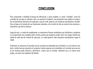 CONCLUSION
Para comprender a totalidad el porque las diferencias, a veces notables y a veces “invisibles”, entre las
viviendas de una país en relación a otro, es necesario el adquirir una percepción mas amplia en cuanto a
las características distintivas de cada país y que por ende, generan una respuesta arquitectónica variable.
Esto se basa en el estudio de sus fenómenos naturales y de el estilo de vida así como de las practicas y
costumbres que allí se practican.
Luego de esto, y a modo de complemento, es imperante el buscar estadísticas que facilitarían y ayudarían
a la comprensión mas completa sobre el tema, puesto que ayudaría a poder tener una imagen mental mas
rápida de cada tipo de vivienda de cada país, o a modo general, cada respuesta arquitectónica según la
región.
Finalmente, es necesario el recordar que las viviendas son diseñadas para el hombre y no al contrario, por
tanto, resulta mas que necesario el no generar tantos espacios pre-concebidos en la vivienda, para que así
el ser humano pueda utilizarlo y disfrutarlo, y hacer que su vivienda, realmente sea y se siente como
propia y no como una respuesta del montón.
 