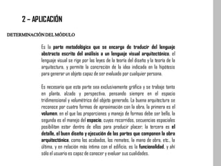 DETERMINACIÓNDELMÓDULO
2 – APLICACIÓN
Es la parte metodológica que se encarga de traducir del lenguaje
abstracto escrito del análisis a un lenguaje visual arquitectónico, el
lenguaje visual se rige por las leyes de la teoría del diseño y la teoría de la
arquitectura, y permite la concreción de la idea indicada en la hipótesis
para generar un objeto capaz de ser evaluado por cualquier persona.
Es necesario que esta parte sea exclusivamente gráfica y se trabaje tanto
en planta, alzado y perspectiva, pensando siempre en el espacio
tridimensional y volumétrico del objeto generado. La buena arquitectura se
reconoce por cuatro formas de aproximación con la obra, la primera es el
volumen, en el que las proporciones y manejo de formas debe ser bello, la
segunda es el manejo del espacio, cuyos recorridos, secuencias espaciales
posibilitan estar dentro de ellos para producir placer; la tercera es el
detalle, el buen diseño y ejecución de las partes que componen la obra
arquitectónica, como los acabados, los remates, la mano de obra, etc., la
última, y en relación más íntima con el edificio, es la funcionalidad, y ahí
sólo el usuario es capaz de conocer y evaluar sus cualidades.
 