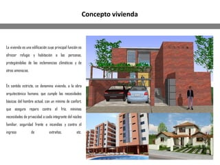 La vivienda es una edificación cuya principal función es
ofrecer refugio y habitación a las personas,
protegiéndolas de las inclemencias climáticas y de
otras amenazas.
En sentido estricto, se denomina vivienda, a la obra
arquitectónica humana, que cumple las necesidades
básicas del hombre actual, con un mínimo de confort,
que asegura reparo contra el frío, mínimas
necesidades de privacidad a cada integrante del núcleo
familiar, seguridad frente a incendios y contra el
ingreso de extraños, etc.
Concepto vivienda
 