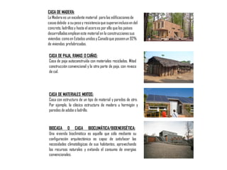 CASA DE MADERA:
La Madera es un excelente material para las edificacionesde
casasdebido a su peso y resistenciaque superaninclusoen del
concreto, ladrillos y hasta el aceroes por ello que los países
desarrolladosempleaneste material en la construccionessus
viviendas comoen Estados unidos y Canadáque poseenun 92%
de viviendas prefabricadas.
CASA DE PAJA, RAMAS O CAÑAS:
Casa de paja autoconstruida con materiales reciclados. Mitad
construcción convencional y la otra parte de paja, con revoco
de cal.
CASA DE MATERIALES MIXTOS:
Casa con estructura de un tipo de material y paredes de otro.
Por ejemplo, la clásica estructura de madera u hormigón y
paredes de adobe o ladrillo.
BIOCASA O CASA BIOCLIMÁTICA/BIOENERGÉTICA:
Una vivienda bioclimática es aquella que sólo mediante su
configuración arquitectónica es capaz de satisfacer las
necesidades climatológicas de sus habitantes, aprovechando
los recursos naturales y evitando el consumo de energías
convencionales.
 