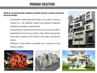 Edificio de uso mayoritariamente residencial que dispone de acceso y servicios comunes para
más de dos viviendas.
•Un apartamento, también llamado departamento, es una unidad de vivienda que
comprende una o más habitaciones diseñadas para proporcionar instalaciones
completas para un individuo o una pequeñafamilia.
•Los apartamentos se pueden encontrar tanto en las casas como en los edificios,
dependiendo de la zona en la que te encuentres. Existen edificios de apartamentos
de gran altura, que pueden ser de 6 a 30 pisos o más de altura y que dispone de
ascensor.
•Condominio es cuando tenemos una propiedad que es compartida por varios
individuos o entidades.
VIVIENDAS COLECTIVAS
 