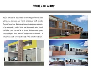 Es una edificación de dos unidades residenciales generalmente de dos
plantas, que cuenta con una vivienda completa por planta para dos
familias. Puede tener dos accesos independientes o conectadas entre
si por una escalera interior. Suelen tener la apariencia de una vivienda
unifamiliar, pero con mas de un acceso. Urbanísticamente genera
áreas de baja a media densidad, con bajo impacto ambiental y de
infraestructuras de servicios, además de tráfico vehicular moderado.
VIVIENDA BIFAMILIAR
 