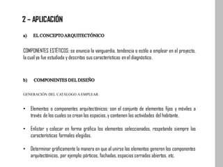 a) ELCONCEPTOARQUITECTÓNICO
COMPONENTES ESTÉTICOS: se enuncia la vanguardia, tendencia o estilo a emplear en el proyecto,
la cual ya fue estudiada y descritas sus características en el diagnóstico.
b) COMPONENTESDELDISEÑO
GENERACIÓN DEL CATÁLOGO AEMPLEAR.
• Elementos o componentes arquitectónicos: son el conjunto de elementos fijos y móviles a
través de los cuales se crean los espacios,y contienen las actividades del habitante.
• Enlistar y colocar en forma gráfica los elementos seleccionados, respetando siempre las
características formales elegidas.
• Determinar gráficamente la manera en que al unirse los elementos generen los componentes
arquitectónicos, por ejemplo: pórticos, fachadas, espacios cerrados abiertos, etc.
2 – APLICACIÓN
 