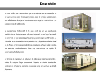 La casas móviles, son construcciones que se caracterizan por ser construidas en
un lugar que no va a ser el de su permanencia. Lejos de ser casa que se mueven,
aquí le hablaremos al respecto, centrándonos en sus aspectos característicos y en
sus condicionesde habitamiento.
La característica fundamental de la casa móvil, es ser una construcción
prefabricada con el objetivo de ser utilizada e implantada en otro lugar. La vivienda
es construida en base a diseños particulares que varían según sus fabricantes. La
casa móvil, es un sistema de creación, construcción y alojamiento moderno, con el
fin de ofrecer en términos casi instantáneos una solución de hogar. Estas viviendas,
han avanzado considerablemente dadas sus características de rapidez de
construccióny fácil adquisición
En términos de arquitectura, la estructura de estas casas modernas, se remiten a
estilos de cualquier hogar convencional. Basadas en diseños establecidos,
contienen en si todos los elementos necesarios como para un buen y cómodo
alojamiento.
Casas móviles
 