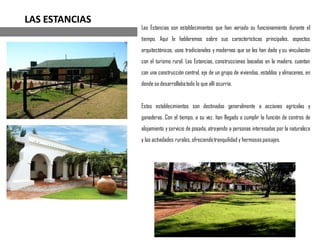 Las Estancias son establecimientos que han variado su funcionamiento durante el
tiempo. Aquí le hablaremos sobre sus características principales, aspectos
arquitectónicos, usos tradicionales y modernos que se les han dado y su vinculación
con el turismo rural. Las Estancias, construcciones basadas en la madera, cuentan
con una construcción central, eje de un grupo de viviendas, establos y almacenes, en
donde se desarrollabatodo lo que allí ocurría.
Estos establecimientos son destinados generalmente a acciones agrícolas y
ganaderas. Con el tiempo, a su vez, han llegado a cumplir la función de centros de
alojamiento y servicio de posada, atrayendo a personas interesadas por la naturaleza
y las actividades rurales,ofreciendotranquilidad y hermosospaisajes.
LAS ESTANCIAS
 
