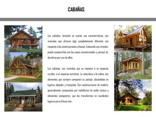 Las cabañas, teniendo en cuenta sus características, son
viviendas que ofrecen algo completamente diferente con
respecto a las construcciones urbanas. Evaluando sus virtudes,
puede compararlas con las casas convencionales y, porqué no,
decidirsepor una de ellas.
Las cabañas, son viviendas que se imponen a en espacios
rurales, o en espacios turísticos. La naturaleza y la calma, son
elementos que siempre componen su paisaje, ubicándolas en
lugares alejados y tranquilos. Son construcciones de madera,
generalmente compuestas por mobiliarios de estilo rústico y
elementos campestres, que las transforman en excelentes
lugares para el buen vivir.
CABAÑAS
 