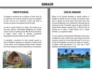 El bungalow se caracteriza por su simpleza y el toque rústico de
su arquitectura. Son un tipo de vivienda que entra en la categoría
de casa rural, por ser, mantenerse y haber sido desde un
principio,una opciónen los espaciosfuera de la ciudad.
Su estilo es sencillo, basado en la madera. Son viviendas de un
único piso, prácticas, ornamentadas habitualmente por muebles
rústicos acordes a la estética general. Más allá de los dormitorios,
el espacio central consta de divisiones parcialmente
independientes, logradasmediante mesadaso muebles.
La practicidad y arquitectura de estas viviendas, generan un
entorno habitable y cómodo para sus inquilinos, en donde se tiene
un buen espacio, con los elementos del hogar siempre al alcance
de la mano, contando con todas las habitaciones en un mismopiso.
USOS DEL BUNGALOW
BUNGALOW
Además de las funciones habituales de vivienda cotidiana, el
Bungalow es utilizado con fines turísticos. Se encuentran sobre
todo en regiones con fuerte ingreso del turismo, tanto como
servicios de alojamiento, como restaurantes o diferentes tipos de
comercios de venta. El particular aspecto de estas viviendas ha
ayudado dichos objetivos, logrando atraer a diferentes tipos de
personas por su exótica y simple estética, por su singular
atmósfera y su acogedorasencillez.
En lo que respecta el funcionamiento del Bungalow como servicio
de alojamiento, estas viviendas tienen como ventaja encontrarse
cercanas a centros de un buen desarrollo social. A su vez, otra
ventaja de los Bungalows es el precio que maneja con respecto a
su alquiler, siendo generalmente de un coste bajo y medio,
volviéndose alcanzablepara todo el mundo.
CONCEPTO GENERAL
 