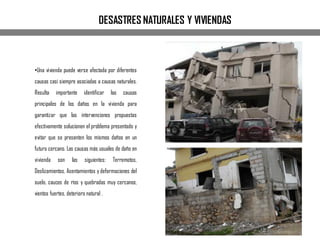 •Una vivienda puede verse afectada por diferentes
causas casi siempre asociadas a causas naturales.
Resulta importante identificar las causas
principales de los daños en la vivienda para
garantizar que las intervenciones propuestas
efectivamente solucionen el problema presentado y
evitar que se presenten los mismos daños en un
futuro cercano. Las causas más usuales de daño en
vivienda son las siguientes: Terremotos,
Deslizamientos, Asentamientos y deformaciones del
suelo, cauces de ríos y quebradas muy cercanos,
vientos fuertes, deterioro natural .
DESASTRES NATURALES Y VIVIENDAS
 