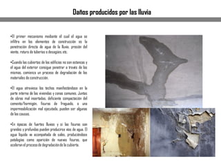 •El primer mecanismo mediante el cual el agua se
infiltra en los elementos de construcción es la
penetración directa de agua de la lluvia, presión del
viento, rotura de tuberías o desagües,etc.
•Cuando las cubiertas de los edificios no son estancas y
el agua del exterior consigue penetrar a través de los
mismas, comienza un proceso de degradación de los
materiales de construcción.
•El agua atraviesa los techos manifestándose en la
parte interna de las viviendas y zonas comunes. Juntas
de obras mal insertadas, deficiente compactación del
cemento/hormigón, fisuras de fraguado, o una
impermeabilización mal ejecutada, pueden ser algunas
de las causas.
•En épocas de fuertes lluvias y si las fisuras son
grandes y profundas pueden producirse vías de agua. El
agua líquida va acompañada de sales, produciéndose
patologías como aparición de nuevas fisuras, que
aceleranel procesode degradaciónde la cubierta.
Daños producidos por las lluvia
 