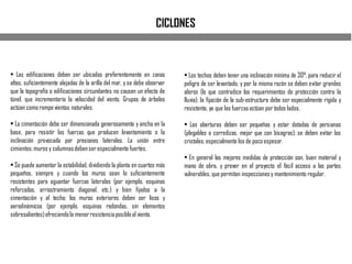 • Las edificaciones deben ser ubicadas preferentemente en zonas
altas, suficientemente alejadas de la orilla del mar, y se debe observar
que la topografía o edificaciones circundantes no causen un efecto de
túnel, que incrementaría la velocidad del viento. Grupos de árboles
actúan como rompevientos naturales.
• La cimentación debe ser dimensionada generosamente y ancha en la
base, para resistir las fuerzas que producen levantamiento o la
inclinación provocada por presiones laterales. La unión entre
cimientos,muros y columnasdebenser especialmente fuertes.
• Se puede aumentar la estabilidad, dividiendo la planta en cuartos más
pequeños, siempre y cuando los muros sean lo suficientemente
resistentes para aguantar fuerzas laterales (por ejemplo, esquinas
reforzadas, arriostramiento diagonal, etc.) y bien fijados a la
cimentación y al techo; los muros exteriores deben ser lisos y
aerodinámicos (por ejemplo, esquinas redondas, sin elementos
sobresalientes)ofreciendola menorresistenciaposibleal viento.
• Los techos deben tener una inclinación mínima de 30°, para reducir el
peligro de ser levantado, y por la misma razón se deben evitar grandes
aleros (lo que contradice los requerimientos de protección contra la
lluvia); la fijación de la sub-estructura debe ser especialmente rígida y
resistente, ya que las fuerzasactúan por todos lados.
• Las aberturas deben ser pequeñas y estar dotadas de persianas
(plegables o corredizas, mejor que con bisagras); se deben evitar los
cristales,especialmente los de pocoespesor.
• En general las mejores medidas de protección son, buen material y
mano de obra, y prever en el proyecto el fácil acceso a las partes
vulnerables, que permitan inspeccionesy mantenimiento regular.
CICLONES
 