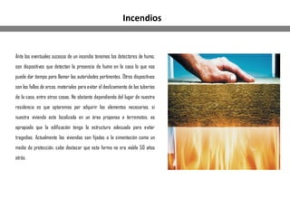 Ante los eventuales sucesos de un incendio tenemos los detectores de humo,
son dispositivos que detectan la presencia de humo en la casa lo que nos
puede dar tiempo para llamar las autoridades pertinentes. Otros dispositivos
son los fallos de arcos, materiales para evitar el deslizamiento de las tuberías
de la casa, entre otras cosas. No obstante dependiendo del lugar de nuestra
residencia es que optaremos por adquirir los elementos necesarios, si
nuestra vivienda esta localizada en un área propensa a terremotos, es
apropiado que la edificación tenga la estructura adecuada para evitar
tragedias. Actualmente las viviendas son fijadas a la cimentación como un
medio de protección, cabe destacar que esta forma no era viable 50 años
atrás.
Incendios
 