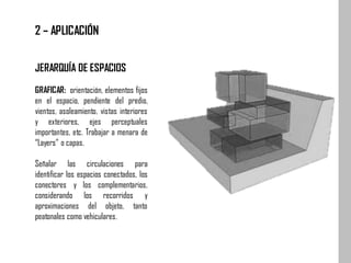 JERARQUÍA DE ESPACIOS
GRAFICAR: orientación, elementos fijos
en el espacio, pendiente del predio,
vientos, asoleamiento, vistas interiores
y exteriores, ejes perceptuales
importantes, etc. Trabajar a menara de
“Layers” o capas.
Señalar las circulaciones para
identificar los espacios conectados, los
conectores y los complementarios,
considerando los recorridos y
aproximaciones del objeto, tanto
peatonales como vehiculares.
2 – APLICACIÓN
 