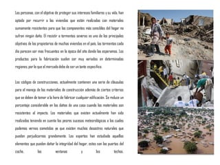 Las personas, con el objetivo de proteger sus intereses familiares ysu vida, han
optado por recurrir a las viviendas que están realizadas con materiales
sumamente resistentes para que los componentes más sensibles del hogar no
sufran ningún daño. El resistir a tormentas severas es uno de los principales
objetivos de los propietarios de muchas viviendas en el país, las tormentas cada
día parecen ser mas frecuentes en la época del año donde las esperamos. Los
productos para la fabricación suelen ser muy variados en determinadas
regiones,por lo que el mercadodebe de ser un tanto especifico.
Los códigos de construcciones, actualmente contienen una serie de cláusulas
para el manejo de los materiales de construcción además de ciertos criterios
que se deben de tomar a la hora de fabricar cualquier edificación. Se reduce un
porcentaje considerable en los daños de una casa cuando los materiales son
resistentes al impacto. Los materiales que existen actualmente han sido
realizados teniendo en cuenta los peores sucesos meteorológicos a los cuales
podemos vernos sometidos ya que existen muchos desastres naturales que
pueden perjudicarnos grandemente. Los expertos han estudiado aquellos
elementos que pueden dañar la integridad del hogar, estos son las puertas del
coche, las ventanas y los techos.
 