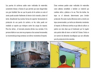 Las puertas de cocheras suelen estar realizadas de materiales
sumamente densos o livianos lo que permite que sean desgarradas
con gran facilidad. Una vez que la puerta de la cochera no esta el
viento puede acceder fácilmente al interior de la vivienda y dañar el
techo. Actualmente hay muchas formas de soportar técnicamente la
protección de una puerta de cochera, en los rieles puede ser
instalado un soporte que trabajara contra las cargas de impacto.
Para los vidrios , el mercado presenta ofertas muy variadas. Si la
persona habita en una zona muy propensa a los sucesos huracanados
se recomiendaque tenga ventanas con vidrios resistentes al impacto.
Estas ventanas pueden estar realizadas de materiales
como plástico esmaltado o también un material que
combine vidrio y plástico a la vez. Para los techos, las
tejas es el elemento determinante para brindar
protección. No existe mucha diferencia entre un techo con
tejas convencionales y un techo con elementos resistentes
al impacto, la diferencia estriba en que debe de utilizar un
patrón con más clave que el tradicional, por lo regular
este patrón debe de tener un total de 6 clavos. Existe un
sin numero de elementos tecnológicos que son utilizados
para la protección de las viviendas.
 