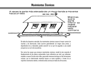 De todos los desastres naturales, los movimientos sísmicos causan el mayor numero de
muertos y de destrucción. Estos ocurren generalmente sin ningún aviso previo, y
dependiendo de su intensidad, pueden convertir en un par de segundos a una ciudad
prosperaen un cerrode escombros.
Son varias las causas que provocan movimientos sísmicos, siendo la más conocida el
desplazamiento de las placas continentales (unos milímetros por año), que colisionan,
empalan o causan fricción entre ellas, generando inmensas tensiones en las formaciones
rocosas, que en determinado momento buscan un nuevo equilibrio, a través de un
repentino movimiento violento, emitiendo ondas sísmicasen todas las direcciones.
Movimientos Sísmicos
 