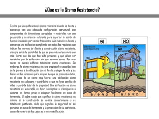 Se dice que una edificación es sismo resistente cuando se diseña y
construye con una adecuada configuración estructural, con
componentes de dimensiones apropiadas y materiales con una
proporción y resistencia suficiente para soportar la acción de
fuerzas causadas por sismos frecuentes. Aun cuando se diseñe y
construya una edificación cumpliendo con todos los requisitos que
indican las normas de diseño y construcción sismo resistente,
siempre existe la posibilidad de que se presente un terremoto aun
mas fuerte que los que han sido previstos y que deben ser
resistidos por la edificación sin que ocurran daños. Por esta
razón, no existen edificios totalmente sismo resistentes. Sin
embargo, la sismo resistencia es una propiedad o capacidad que
se le provee a la edificación con el fin de proteger la vida y los
bienes de las personas que la ocupan. Aunque se presenten daños,
en el caso de un sismo muy fuerte, una edificación sismo
resistente no colapsara y contribuirá a que no haya perdida de
vidas y perdida total de la propiedad. Una edificación no sismo
resistente es vulnerable, es decir, susceptible o predispuesta a
dañarse en forma grave o colapsar fácilmente en caso de
terremoto. El sobre costo que significa la sismo resistencia es
mínimo si la construcción se realiza correctamente y es
totalmente justificado, dado que significa la seguridad de las
personas en caso del terremoto y la protección de su patrimonio,
que en la mayoría de los casoses la mismaedificación.
¿Que es la Sismo Resistencia?
 