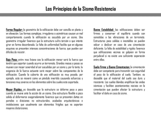 Los Principios de la Sismo Resistencia
Forma Regular: la geometría de la edificación debe ser sencilla en planta y
en elevación. Las formas complejas, irregulares o asimétricas causan un mal
comportamiento cuando la edificación es sacudida por un sismo. Una
geometría irregular favorece que la estructura sufra torsión o que intente
girar en forma desordenada. La falta de uniformidad facilita que en algunas
esquinas se presenten intensas concentraciones de fuerza, que pueden ser
difíciles de resistir.
Bajo Peso: entre mas liviana sea la edificación menor será la fuerza que
tendrá que soportar cuando ocurre un terremoto. Grandes masas o pesos se
mueven con mayor severidad al ser sacudidas por un sismo y, por lo tanto, la
exigencia de la fuerza actuante será mayor sobre los componentes de la
edificación. Cuando la cubierta de una edificación es muy pesada, por
ejemplo, esta se moverá como un péndulo invertido causando esfuerzos y
tensiones muy severas en los elementos sobre los cualesesta soportada.
Mayor Rigidez: es deseable que la estructura se deforme poco a poco
cuando se mueve ante la acción de un sismo. Una estructura flexible o poco
solida al deformarse exageradamente favorece que se presenten daños en
paredes o divisiones no estructurales, acabados arquitectónicos e
instalaciones que usualmente son elementos frágiles que no soportan
mayores distorsiones.
Buena Estabilidad: las edificaciones deben ser
firmes y conservar el equilibrio cuando son
sometidas a las vibraciones de un terremoto.
Estructuras poco solidas e inestables se pueden
volcar o deslizar en caso de una cimentación
deficiente. La falta de estabilidad y rigidez favorece
que edificaciones vecinas se golpeen en forma
perjudicial si no existe una suficiente separación
entre ellas.
Suelo Firme y Buena Cimentacion: la cimentación
debe ser competente para transmitir con seguridad
el peso de la edificación al suelo. Tambien, es
deseable que el material del suelo sea duro y
resistente. Los suelos blandos amplifican las ondas
sísmicas y facilitan asentamientos nocivos en la
cimentación que pueden afectar la estructura y
facilitar el daño en casode sismo.
 