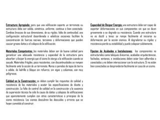 Estructura Apropiada: para que una edificación soporte un terremoto su
estructura debe ser solida, simétrica, uniforme, continua o bien conectada.
Cambios bruscos de sus dimensiones, de su rigidez, falta de continuidad, una
configuración estructural desordenada o voladizos excesivos facilitan la
concentración de fuerzas nocivas, torsiones y deformaciones que pueden
causargraves daños o el colapsode la edificación.
Materiales Competentes: los materiales deben ser de buena calidad para
garantizar una adecuada resistencia y capacidad de la estructura para
absorber ydisipar la energía que el sismo le otorga a la edificación cuando se
sacude. Materiales frágiles, poco resistentes, con discontinuidades se rompen
fácilmente ante la acción de un terremoto. Muros o paredes de tapia de tierra
o adobe, de ladrillo o bloque sin refuerzo, sin vigas y columnas, son muy
peligrosos.
Calidad en la Construcción: se deben cumplir los requisitos de calidad y
resistencia de los materiales y acatar las especificaciones de diseño y
construcción. La falta de control de calidad en la construcción y la ausencia
de supervisión técnica ha sido la causa de daños y colapsos de edificaciones
que aparentemente cumplen con otras características o principios de la
sismo resistencia. Los sismos descubren los descuidos y errores que se
hayan cometido al construir.
Capacidad de Disipar Energía: una estructura debe ser capaz de
soportar deformaciones en sus componentes sin que se da;en
gravemente o se degrade su resistencia. Cuando una estructura
no es dúctil y tenaz se rompe fácilmente al iniciarse su
deformación por la acción sísmica. Al degradarse su rigidez y
resistenciapierdesu estabilidad y puede colapsarsúbitamente.
Fijacion de Acabados e Instalaciones: los componentes no
estructurales como tabiques divisorios, acabados arquitectónicos,
fachadas, ventanas, e instalaciones deben estar bien adheridos o
conectados yno deben interaccionar con la estructura. Si no están
bien conectados se desprenderánfácilmente en casode un sismo.
 