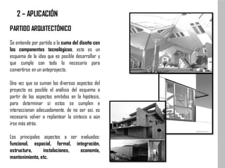 PARTIDO ARQUITECTÓNICO
Se entiende por partido a la suma del diseño con
los componentes tecnológicos, esto es un
esquema de la idea que es posible desarrollar y
que cumple con todo lo necesario para
convertirse en un anteproyecto.
Una vez que se suman los diversos aspectos del
proyecto es posible el análisis del esquema a
partir de los aspectos emitidos en la hipótesis,
para determinar si estos se cumplen e
interaccionan adecuadamente, de no ser así, es
necesario volver a replantear la síntesis o aún
irse más atrás.
Los principales aspectos a ser evaluados:
funcional, espacial, formal, integración,
estructura, instalaciones, economía,
mantenimiento, etc.
2 – APLICACIÓN
 