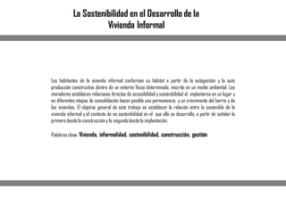Los habitantes de la vivienda informal conforman su hábitat a partir de la autogestión y la auto
producción constructiva dentro de un entorno físico determinado, inscrito en un medio ambiental. Los
moradores establecen relaciones directas de accesibilidad y sostenibilidad al implantarse en un lugar y
en diferentes etapas de consolidación hacen posible una permanencia y un crecimiento del barrio y de
las viviendas. El objetivo general de este trabajo es establecer la relación entre lo sostenible de la
vivienda informal y el contexto de no sostenibilidad en el que ella se desarrolla, a partir de señalar lo
primero desdela construccióny lo segundodesdela implantación.
Palabrasclave: Vivienda, informalidad, sostenibilidad, construcción, gestión
La Sostenibilidad en el Desarrollo de la
Vivienda Informal
 