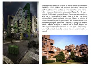 Antes de entrar al tema de lo sostenible es preciso expresar los fundamentos
sobre los que se basa el estudio en lo relacionado con el hábitat. El hábitat es el
resultado de las relaciones que los seres humanos establecen con el entorno, y
estas relaciones se desarrollan en los planos social, geográfico o de lugar, y
ambiental. El hábitat es la interacción dada entre las personas y la naturaleza, en
la que esta es transformada en el habitar –morar en un lugar– y al hacerlo,
genera un hábitat artificial, un hábitat construido. El hábitat es, entonces, un
conjunto socialmente organizado que le permite a la humanidad satisfacer sus
necesidades psicológicas, espirituales y afectivas; la protege de elementos
hostiles y extraños; le asegura su expresión vital. El hábitat integra la vida
individual y familiar en las manifestaciones de la vida social y colectiva, llega a
ser el medio ambiente donde las personas viven en forma individual y en
sociedad.
 