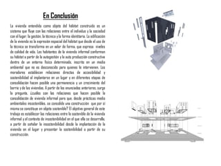 La vivienda entendida como objeto del hábitat construido es un
sistema que fluye con las relaciones entre el individuo y la sociedad
con el lugar, la gestión, la técnica yla forma identitaria. La edificación
de la vivienda es la expresión espacial del hábitat que desde el uso de
la técnica se transforma en un valor de forma, que expresa niveles
de calidad de vida. Los habitantes de la vivienda informal conforman
su hábitat a partir de la autogestión y la auto producción constructiva
dentro de un entorno físico determinado, inscrito en un medio
ambiental que no es desconocido para quienes lo intervienen. Los
moradores establecen relaciones directas de accesibilidad y
sostenibilidad al implantarse en un lugar y en diferentes etapas de
consolidación hacen posible una permanencia y un crecimiento del
barrio yde las viviendas. A partir de los enunciados anteriores, surge
la pregunta, ¿cuáles son las relaciones que hacen posible la
consolidación de vivienda informal para que, desde prácticas medio
ambientales insostenibles, se consolide una construcción que por sí
misma se constituye en objeto sostenible? El objetivo general de este
trabajo es establecer las relaciones entre lo sostenible de la vivienda
informal y el contexto de insostenibilidad en el que ella se desarrolla,
a partir de señalar la insostenibilidad desde la implantación de la
vivienda en el lugar y presentar la sostenibilidad a partir de su
construcción.
En Conclusión
 