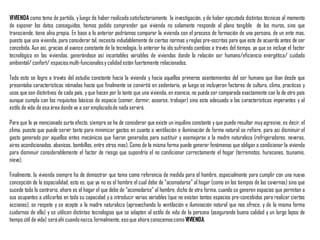 VIVIENDA como tema de partida, y luego de haber realizado satisfactoriamente la investigación, y de haber ejecutado distintas técnicas al momento
de exponer los datos conseguidos, hemos podido comprender que vivienda no solamente responde al plano tangible de los muros, sino que
transciende, tiene alna propia. En base a lo anterior podríamos comparar la vivienda con el proceso de formación de una persona, de un ente mas,
puesto que una vivienda, para considerar tal, necesita indudablemente de ciertas normas yreglas pre-escritas para que este de acuerdo antes de ser
concebida. Aun así, gracias al avance constante de la tecnología, lo anterior ha ido sufriendo cambios a través del tiempo, ya que se incluye el factor
tecnológico en las viviendas, generándose así incontables variables de viviendas donde la relación ser humano/eficiencia energética/ cuidado
ambiental/ confort/ espaciosmulti-funcionalesy calidad están fuertemente relacionados.
Todo esto se logro a través del estudio constante hacia la vivienda y hacia aquellos primeros asentamientos del ser humano que iban desde que
presentaba características nómadas hasta que finalmente se convirtió en sedentario, ya luego se incluyeron factores de cultura, clima, practicas y
usos que son distintivos de cada país, yque hacen por lo tanto que una vivienda, en esencia, no pueda ser comparada exactamente con la de otro país
aunque cumpla con los requisitos básicos de espacio (comer, dormir, asearse, trabajar) sino esta adecuado a las características imperantes y al
estilo de vida de esa área donde va a ser emplazadode nada servirá.
Para que lo ya mencionado surta efecto, siempre se ha de considerar que existe un inquilino constante y que puede resultar muyagresivo, es decir, el
clima, puesto que puede servir tanto para minimizar gastos en cuanto a ventilación e iluminación de forma natural se refiere, para asi disminuir el
gasto generado por aquellos entes mecánicos que fueron generados para sustituir y asemejarse a la madre naturaleza (refrigeradores, neveras,
aires acondicionados, abanicos, bombillos, entre otros mas). Como de la misma forma puede generar fenómenos que obligan a condicionar la vivienda
para disminuir considerablemente el factor de riesgo que supondría el no condicionar correctamente el hogar (terremotos, huracanes, tsunamis,
nieve).
Finalmente, la vivienda siempre ha de demostrar que toma como referencia de medida para el hombre, especialmente para cumplir con una nueva
concepción de la espacialidad, esto es, que ya no es el hombre el cual debe de “acomodarse” al hogar (como en los tiempos de las cavernas) sino que
sucede todo lo contrario, ahora es el hogar el que debe de “acomodarse” al hombre, dicho de otra forma, cuando se generen espacios que permitan a
sus ocupantes a utilizarlos en toda su capacidad y a introducir varias variables (que no existan tantos espacios pre-concebidos para realizar ciertas
acciones), se respete y se acepte a la madre naturaleza (aprovechando la ventilación e iluminación natural que nos ofrece, y de la misma forma
cuidarnos de ella) y se utilicen distintas tecnologías que se adapten al estilo de vida de la persona (asegurando buena calidad y un largo lapso de
tiempo útil de vida) seráahí cuandonazca,formalmente, esoque ahora conocemoscomo VIVIENDA.
 