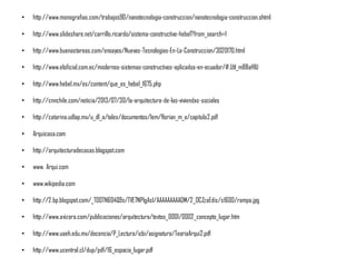 • http://www.monografias.com/trabajos90/nanotecnologia-construccion/nanotecnologia-construccion.shtml
• http://www.slideshare.net/carrillo.ricardo/sistema-constructivo-hebel?from_search=1
• http://www.buenastareas.com/ensayos/Nuevas-Tecnologias-En-La-Construccion/3020170.html
• http://www.eloficial.com.ec/modernos-sistemas-constructivos-aplicados-en-ecuador/#.Utl_mBBaHIU
• http://www.hebel.mx/es/content/que_es_hebel_1675.php
• http://cnnchile.com/noticia/2013/07/30/la-arquitectura-de-las-viviendas-sociales
• http://catarina.udlap.mx/u_dl_a/tales/documentos/lem/florian_m_a/capitulo2.pdf
• Arquicasa.com
• http://arquitecturadecasas.blogspot.com
• www. Arqui.com
• www.wikipedia.com
• http://2.bp.blogspot.com/_T0OTN604Q9s/TVE7NPlgAsI/AAAAAAAAADM/2_OCZzaEdis/s1600/rampa.jpg
• http://www.avizora.com/publicaciones/arquitectura/textos_0001/0002_concepto_lugar.htm
• http://www.uaeh.edu.mx/docencia/P_Lectura/icbi/asignatura/TeoriaArqui2.pdf
• http://www.ucentral.cl/dup/pdf/16_espacio_lugar.pdf
 