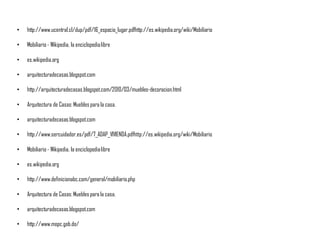• http://www.ucentral.cl/dup/pdf/16_espacio_lugar.pdfhttp://es.wikipedia.org/wiki/Mobiliario
• Mobiliario - Wikipedia, la enciclopedialibre
• es.wikipedia.org
• arquitecturadecasas.blogspot.com
• http://arquitecturadecasas.blogspot.com/2010/03/muebles-decoracion.html
• Arquitectura de Casas:Muebles para la casa.
• arquitecturadecasas.blogspot.com
• http://www.sercuidador.es/pdf/7_ADAP_VIVIENDA.pdfhttp://es.wikipedia.org/wiki/Mobiliario
• Mobiliario - Wikipedia, la enciclopedialibre
• es.wikipedia.org
• http://www.definicionabc.com/general/mobiliario.php
• Arquitectura de Casas:Muebles para la casa.
• arquitecturadecasas.blogspot.com
• http://www.mopc.gob.do/
 