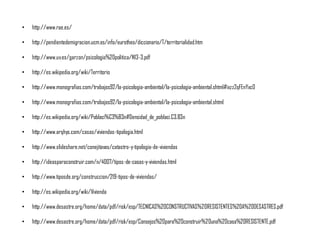 • http://www.rae.es/
• http://pendientedemigracion.ucm.es/info/eurotheo/diccionario/T/territorialidad.htm
• http://www.uv.es/garzon/psicologia%20politica/N13-3.pdf
• http://es.wikipedia.org/wiki/Territorio
• http://www.monografias.com/trabajos92/la-psicologia-ambiental/la-psicologia-ambiental.shtml#ixzz2qFEnYxc0
• http://www.monografias.com/trabajos92/la-psicologia-ambiental/la-psicologia-ambiental.shtml
• http://es.wikipedia.org/wiki/Poblaci%C3%B3n#Densidad_de_poblaci.C3.B3n
• http://www.arqhys.com/casas/viviendas-tipologia.html
• http://www.slideshare.net/conejitavas/catastro-y-tipologia-de-viviendas
• http://ideasparaconstruir.com/n/4007/tipos-de-casas-y-viviendas.html
• http://www.tiposde.org/construccion/219-tipos-de-viviendas/
• http://es.wikipedia.org/wiki/Vivienda
• http://www.desastre.org/home/data/pdf/risk/esp/TECNICAS%20CONSTRUCTIVAS%20RESISTENTES%20A%20DESASTRES.pdf
• http://www.desastre.org/home/data/pdf/risk/esp/Consejos%20para%20construir%20una%20casa%20RESISTENTE.pdf
 