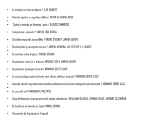 • La vivienda en América Latina / ALAN GILBERT
• Vivienda populary seguridadpública/ VIEIRA DA CUNHA, NEIVA
•
• Ciudady vivienda en América Latina / CARLOS SAMBRICIO
• Campesinosy vivienda / CARLOS FALS BORDA
• Ciudadestropicales sostenibles/ BRUNO STAGNO Y JIMENA UGARTE
• Biodiversidad y paisajismotropical / JAVIERA ARAVENA, LUZ LETELIER Y J.UGARTE
•
• An architec in the tropics / BRUNO STAGNO
• Arquitectura rural en el trópico/ BRUNO STAGO Y JIMENA UGARTE
• Arquitectura ecológicatropical / ARMANDO DEFFIS CASO
• La casaecológicaautosuficiente:para climas cálidosy tropical / ARMANDO DEFFIS CASO
• Vivienda social:conjuntos habitacionales unifamiliaresde casasecológicasautosuficientes / ARMANDO DEFFIS CASO
•
• La casadel sol/ ARMANDO DEFFIS CASO
• Casade Hacienda:Arquitectura en el campocolombiano/ BENJAMIN VILLEGAS, GERMAN TELLES, ANTONIO CASTANEDA
• El desafío de la vivienda en Cuba/ DANIEL URBINO
• I Encuentro de Arquitectura Tropical
 