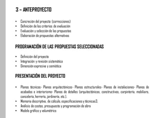 • Concreción del proyecto (correcciones)
• Definición de los criterios de evaluación
• Evaluación y selección de las propuestas
• Elaboración de propuestas alternativas
PROGRAMACIÓN DE LAS PROPUESTAS SELECCIONADAS
• Definición del proyecto
• Integración y revisión sistemática
• Dimensión expresiva y semiótica
PRESENTACIÓN DEL PROYECTO
• Planos técnicos- Planos arquitectónicos- Planos estructurales- Planos de instalaciones- Planos de
acabados e interiorismo- Planos de detalles (arquitectónicos, constructivos, carpintería, mobiliaro,
cancelería, herrería, jardinería, etc.).
• Memoria descriptiva, de cálculo, especificaciones y técnicas3.
• Análisis de costos, presupuesto y programación de obra
• Modelo gráfico y volumétrico
3 – ANTEPROYECTO
 