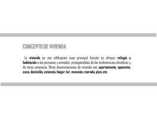 CONCEPTO DE VIVIENDA.
La vivienda es una edificación cuya principal función es ofrecer refugio y
habitación a las personas y animales, protegiéndolas de las inclemencias climáticas y
de otras amenazas. Otras denominaciones de vivienda son: apartamento, aposento,
casa, domicilio, estancia, hogar,lar, mansión, morada, piso, etc.
 