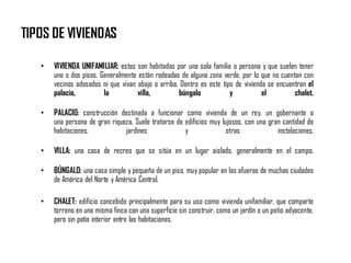 TIPOS DE VIVIENDAS
• VIVIENDA UNIFAMILIAR: estas son habitadas por una sola familia o persona y que suelen tener
uno o dos pisos. Generalmente están rodeadas de alguna zona verde, por lo que no cuentan con
vecinos adosados ni que vivan abajo o arriba. Dentro es este tipo de vivienda se encuentran el
palacio, la villa, búngalo y el chalet.
• PALACIO: construcción destinada a funcionar como vivienda de un rey, un gobernante o
una persona de gran riqueza. Suele tratarse de edificios muy lujosos, con una gran cantidad de
habitaciones, jardines y otras instalaciones.
• VILLA: una casa de recreo que se sitúa en un lugar aislado, generalmente en el campo.
• BÚNGALO: una casa simple y pequeña de un piso, muy popular en las afueras de muchas ciudades
de América del Norte y América Central.
• CHALET: edificio concebido principalmente para su uso como vivienda unifamiliar, que comparte
terreno en una misma finca con una superficie sin construir, como un jardín o un patio adyacente,
pero sin patio interior entre las habitaciones.
 